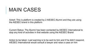 MAIN CASES
Actwit: This is platform is created by 2 AIESEC Alumni and they are using
the AIESEC brand in this platform


Current Status: The Alumni has been contacted by AIESEC International to
stop any kind of activities in that website using the AIESEC Brand


Action to be taken: Last warning is to be sent to him and if he didn’t respond,
AIESEC International would consult a lawyer and raise a case on him
 