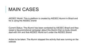 MAIN CASES
AIESEC World: This is platform is created by AIESEC Alumni in Brazil and
he is using the AIESEC brand


Current Status: The Alumni has been contacted by AIESEC Brazil and they
raised a big promotional campaign about this Alumni that no body should
deal with him and that AIESEC World isn’t under the AIESEC Brand


Action to be taken: The Alumni stopped the activity that was running on the
website
 