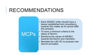 RECOMMENDATIONS

          • Each AIESEC entity should have a
            lawyer established and consultancy
            towards this matter as AI cannot fulfill
            this answers.
          • To have a minimum criteria to the
   MCPs     status of Alumni.
          • Reinforce the values of AIESEC
            towards the Alumni and members.
          • Mandate the L&G SC to propose new
            Alumni principles.
 
