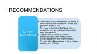 RECOMMENDATIONS

                   • The Global Association should be aware of
                     the situations that entities live. Share and
                     get them aware of that
                   • To create a draft of global Black List of
                     associations/organizations that we don’t
     AIESEC          want to cope with.
   International   • : Have some JD in AI to provide
                     frameworks to Alumni relations and
                     avoiding problems that might happen.
                   • To have a legal board/legal unity to help us
                     with this sort of issue.
 