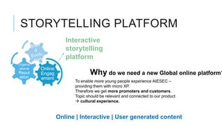 STORYTELLING PLATFORM
                      Interactive
                      storytelling
                      platform
Organis
ational   Online
Reput
ation
          Engag                 Why do we need a new Global online platform?
          ement
                         To enable more young people experience AIESEC –
                         providing them with micro XP.
                         Therefore we get more promoters and customers.
                         Topic should be relevant and connected to our product
                          cultural experience.


                   Online | Interactive | User generated content
 