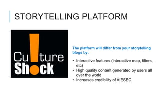 STORYTELLING PLATFORM


          The platform will differ from your storytelling
          blogs by:

          • Interactive features (interactive map, filters,
            etc)
          • High quality content generated by users all
            over the world
          • Increases credibility of AIESEC
 