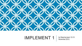 IMPLEMENT 1   by Steering team 12-13
              November 2012
 