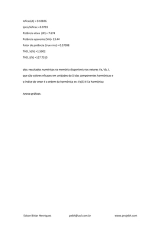 Edson Bittar Henriques pebh@uol.com.br www.projebh.com
Ieficaz(A) = 0.10826
Ipico/Ieficaz =3.0793
Potência ativa (W) = 7.674
Potência aparente (VA)= 13.44
Fator de potência (true rms) = 0.57098
THD_V(%) =1.5902
THD_I(%) =127.7315
obs: resultados numéricos na memória disponíveis nos vetores Va, Vb, I,
que são valores eficazes em unidades do SI das componentes harmônicas e
o índice do vetor é a ordem da harmônica ex: Va(5) é 5a harmônica
Anexo gráficos
 