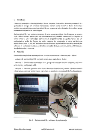 Edson Bittar Henriques pebh@uol.com.br www.projebh.com
1. Introdução
Este artigo apresenta o desenvolvimento de um software para análise de sinais para verificar a
qualidade de energia em circuitos monofásicos. Ele tem como “input” os dados de medição
obtidos por exemplo de um osciloscópio USB que gera um arquivo de dados de tensão x tempo
numa certa frequência de amostragem.
Osciloscópio USB é um produto composto de uma pequena unidade eletrônica que se conecta
a um computador via porta USB e um software dedicado para este computador, o conjunto se
torna similar a um osciloscópio convencional, disponibilizando os ajustes típicos de um
osciloscópio e visão das formas de onda, espectro de frequências e outras variáveis no
microcomputador. O uso dos dois canais do osciloscópio possibilita uma posterior análise (em
software de análise de sinais) de parâmetros derivados de duas variáveis, como potência que é
função de tensão e corrente.
2. Recursos
O conjunto completo faz análise para um circuito monofásico e é formado por 3 partes:
- hardware 1: osciloscópio USB com dois canais, para captação de dados ;
- software 1: aplicativo do osciloscópio USB , que grava dados em arquivo (exporta), adquirido
junto como o osciloscópio USB;
- software 2: software aplicativo para análise de sinais desenvolvido para ler automaticamente
este arquivo, processar a informação e produzir os resultados desejados (vide funções abaixo).
Fig. 1 – Osciloscópio USB e software do osciloscópio
 