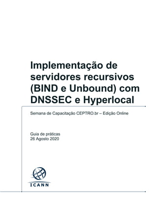 ICANN | Implementação de servidores recursivos (BIND e Unbound) com DNSSEC e Hyperlocal | 26 Agosto 2020 | 1
Implementação de
servidores recursivos
(BIND e Unbound) com
DNSSEC e Hyperlocal
Semana de Capacitação CEPTRO.br – Edição Online
Guia de práticas
26 Agosto 2020
 