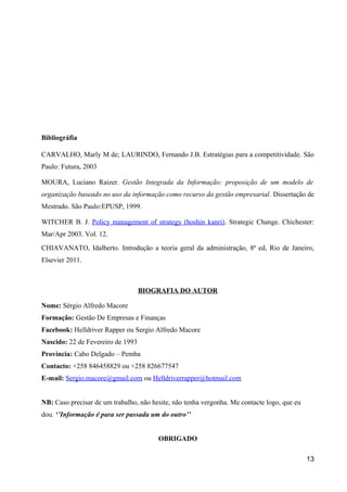 Bibliográfia
CARVALHO, Marly M de; LAURINDO, Fernando J.B. Estratégias para a competitividade. São
Paulo: Futura, 2003
MOURA, Luciano Raizer. Gestão Integrada da Informação: proposição de um modelo de
organização baseado no uso da informação como recurso da gestão empresarial. Dissertação de
Mestrado. São Paulo:EPUSP, 1999.
WITCHER B. J. Policy management of strategy (hoshin kanri). Strategic Change. Chichester:
Mar/Apr 2003. Vol. 12.
CHIAVANATO, Idalberto. Introdução a teoria geral da administração, 8ª ed, Rio de Janeiro,
Elsevier 2011.
BIOGRAFIA DO AUTOR
Nome: Sérgio Alfredo Macore
Formação: Gestão De Empresas e Finanças
Facebook: Helldriver Rapper ou Sergio Alfredo Macore
Nascido: 22 de Fevereiro de 1993
Província: Cabo Delgado – Pemba
Contacto: +258 846458829 ou +258 826677547
E-mail: Sergio.macore@gmail.com ou Helldriverrapper@hotmail.com
NB: Caso precisar de um trabalho, não hesite, não tenha vergonha. Me contacte logo, que eu
dou. ‘’Informação é para ser passada um do outro’’
OBRIGADO
13
 