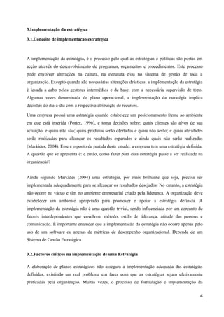 3.Implementação da estratégica
3.1.Conceito de implementacao estrategica
A implementação da estratégia, é o processo pelo qual as estratégias e políticas são postas em
acção através do desenvolvimento de programas, orçamentos e procedimentos. Este processo
pode envolver alterações na cultura, na estrutura e/ou no sistema de gestão de toda a
organização. Excepto quando são necessárias alterações drásticas, a implementação da estratégia
é levada a cabo pelos gestores intermédios e de base, com a necessária supervisão de topo.
Algumas vezes denominada de plano operacional, a implementação da estratégia implica
decisões do dia-a-dia com a respectiva atribuição de recursos.
Uma empresa possui uma estratégia quando estabelece um posicionamento frente ao ambiente
em que está inserida (Porter, 1996), e toma decisões sobre: quais clientes são alvos de sua
actuação, e quais não são; quais produtos serão ofertados e quais não serão; e quais atividades
serão realizadas para alcançar os resultados esperados e ainda quais não serão realizadas
(Markides, 2004). Esse é o ponto de partida deste estudo: a empresa tem uma estratégia definida.
A questão que se apresenta é: e então, como fazer para essa estratégia passe a ser realidade na
organização?
Ainda segundo Markides (2004) uma estratégia, por mais brilhante que seja, precisa ser
implementada adequadamente para se alcançar os resultados desejados. No entanto, a estratégia
não ocorre no vácuo e sim no ambiente empresarial criado pela liderança. A organização deve
estabelecer um ambiente apropriado para promover e apoiar a estratégia definida. A
implementação da estratégia não é uma questão trivial, sendo influenciada por um conjunto de
fatores interdependentes que envolvem método, estilo de liderança, atitude das pessoas e
comunicação. É importante entender que a implementação da estratégia não ocorre apenas pelo
uso de um software ou apenas de métricas de desempenho organizacional. Depende de um
Sistema de Gestão Estratégica.
3.2.Factores críticos na implementação de uma Estratégia
A elaboração de planos estratégicos não assegura a implementação adequada das estratégias
definidas, existindo um real problema em fazer com que as estratégias sejam efetivamente
praticadas pela organização. Muitas vezes, o processo de formulação e implementação da
4
 