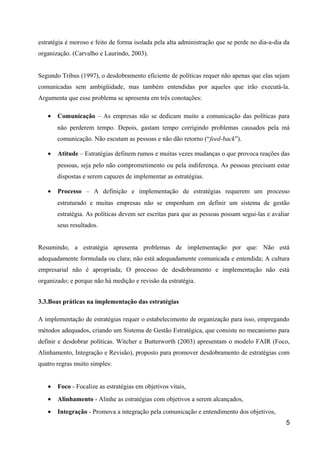estratégia é moroso e feito de forma isolada pela alta administração que se perde no dia-a-dia da
organização. (Carvalho e Laurindo, 2003).
Segundo Tribus (1997), o desdobramento eficiente de políticas requer não apenas que elas sejam
comunicadas sem ambigüidade, mas também entendidas por aqueles que irão executá-la.
Argumenta que esse problema se apresenta em três conotações:
• Comunicação – As empresas não se dedicam muito a comunicação das políticas para
não perderem tempo. Depois, gastam tempo corrigindo problemas causados pela má
comunicação. Não escutam as pessoas e não dão retorno (“feed-back”).
• Atitude – Estratégias definem rumos e muitas vezes mudanças o que provoca reações das
pessoas, seja pelo não comprometimento ou pela indiferença. As pessoas precisam estar
dispostas e serem capazes de implementar as estratégias.
• Processo – A definição e implementação de estratégias requerem um processo
estruturado e muitas empresas não se empenham em definir um sistema de gestão
estratégia. As políticas devem ser escritas para que as pessoas possam segui-las e avaliar
seus resultados.
Resumindo, a estratégia apresenta problemas de implementação por que: Não está
adequadamente formulada ou clara; não está adequadamente comunicada e entendida; A cultura
empresarial não é apropriada; O processo de desdobramento e implementação não está
organizado; e porque não há medição e revisão da estratégia.
3.3.Boas práticas na implementação das estratégias
A implementação de estratégias requer o estabelecimento de organização para isso, empregando
métodos adequados, criando um Sistema de Gestão Estratégica, que consiste no mecanismo para
definir e desdobrar políticas. Witcher e Butterworth (2003) apresentam o modelo FAIR (Foco,
Alinhamento, Integração e Revisão), proposto para promover desdobramento de estratégias com
quatro regras muito simples:
• Foco - Focalize as estratégias em objetivos vitais,
• Alinhamento - Alinhe as estratégias com objetivos a serem alcançados,
• Integração - Promova a integração pela comunicação e entendimento dos objetivos,
5
 