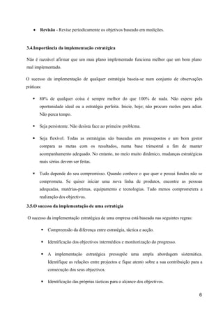 • Revisão - Revise periodicamente os objetivos baseado em medições.
3.4.Importância da implementação estratégica
Não é razoável afirmar que um mau plano implementado funciona melhor que um bom plano
mal implementado.
O sucesso da implementação de qualquer estratégia baseia-se num conjunto de observações
práticas:
 80% de qualquer coisa é sempre melhor do que 100% de nada. Não espere pela
oportunidade ideal ou a estratégia perfeita. Inicie, hoje; não procure razões para adiar.
Não perca tempo.
 Seja persistente. Não desista face ao primeiro problema.
 Seja flexível. Todas as estratégias são baseadas em pressupostos e um bom gestor
compara as metas com os resultados, numa base trimestral a fim de manter
acompanhamento adequado. No entanto, no meio muito dinâmico, mudanças estratégicas
mais sérias devem ser feitas.
 Tudo depende do seu compromisso. Quando conhece o que quer e possui fundos não se
comprometa. Se quiser iniciar uma nova linha de produtos, encontre as pessoas
adequadas, matérias-primas, equipamento e tecnologias. Tudo menos comprometera a
realização dos objectivos.
3.5.O sucesso da implementação de uma estratégia
O sucesso da implementação estratégica de uma empresa está baseado nas seguintes regras:
 Compreensão da diferença entre estratégia, táctica e acção.
 Identificação dos objectivos intermédios e monitorização do progresso.
 A implementação estratégica pressupõe uma ampla abordagem sistemática.
Identifique as relações entre projectos e fique atento sobre a sua contribuição para a
consecução dos seus objectivos.
 Identificação das próprias tácticas para o alcance dos objectivos.
6
 