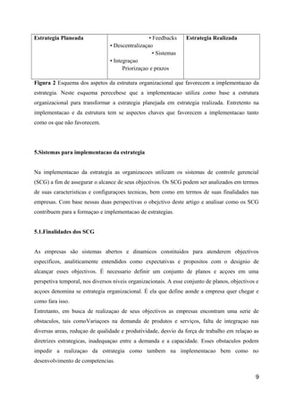 Estrategia Planeada • Feedbacks
• Descentralizaçao
• Sistemas
• Integraçao
Priorizaçao e prazos
Estrategia Realizada
Figura 2 Esquema dos aspetos da estrutura organizacional que favorecem a implementacao da
estrategia. Neste esquema perecebese que a implementacao utiliza como base a estrutura
organizacional para transformar a estrategia planejada em estrategia realizada. Entretento na
implementacao e da estrutura tem se aspectos chaves que favorecem a implementacao tanto
como os que não favorecem.
5.Sistemas para implementacao da estrategia
Na implementacao da estrategia as organizacoes utilizam os sistemas de controle gerencial
(SCG) a fim de assegurar o alcance de seus objectivos. Os SCG podem ser analizados em termos
de suas caracteristicas e configuraçoes tecnicas, bem como em termos de suas finalidades nas
empresas. Com base nessas duas perspectivas o obejctivo deste artigo e analisar como os SCG
contribuem para a formaçao e implementacao de estrategias.
5.1.Finalidades dos SCG
As empresas são sistemas abertos e dinamicos constituidos para atenderem objectivos
especificos, analiticamente entendidos como expectativas e propositos com o designio de
alcançar esses objectivos. É necessario definir um conjunto de planos e acçoes em uma
perspetiva temporal, nos diversos niveis organizacionais. A esse conjunto de planos, objectivos e
acçoes denomina se estrategia organizacional. É ela que define aonde a empresa quer chegar e
como fara isso.
Entretanto, em busca de realizaçao de seus objectivos as empresas encontram uma serie de
obstaculos, tais comoVariaçoes na demanda de produtos e serviços, falta de integraçao nas
diversas areas, reduçao de qualidade e produtividade, desvio da força de trabalho em relaçao as
diretrizes estrategicas, inadequaçao entre a demanda e a capacidade. Esses obstaculos podem
impedir a realizaçao da estrategia como tambem na implementacao bem como no
desenvolvimento de competencias.
9
 