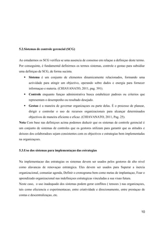 5.2.Sistemas de controle gerencial (SCG)
Ao estudarmos os SCG verifica se uma ausencia de consenso em relaçao a definiçao deste termo.
Por conseguinte, é fundamental definirmos os termos sistemas, controle e gestao para subsidiar
uma definiçao de SCG, de forma sucinta.
 Sistema é um conjunto de elementos dinamicamente relacionados, formando uma
actividade para atingir um objectivo, operando sobre dados e energia para fornecer
informaçao e materia. (CHIAVANATO, 2011, pag. 391).
 Controle enquanto funçao administrativa busca estabelecer padroes ou criterios que
representam o desempenho ou resultado desejado.
 Gestao é a maneira de governar organizaçoes ou parte delas. É o processo de planear,
dirigir e controlar o uso de recursos organizacionais para alcançar determinados
objectivos de maneira eficiente e eficaz. (CHIAVANATO, 2011, Pag. 25).
Nota Com base nas definiçoes acima podemos deduzir que os sistemas de controle gerencial é
um conjunto de sistemas de controles que os gestores utilizam para garantir que as atitudes e
deisoes dos colaboradoes sejam consistentes com os objectivos e estrategias bem implementadas
na organizaçoes.
5.3.Uso dos sistemas para implementaçao das estrategias
Na implementacao das estrategias os sistemas devem ser usados pelos gestores de alto nivel
como alavancas de renovaçao estrategica. Eles devem ser usados para Superar a inercia
organizacional, comuniar agenda, Definir o cronograma bem como metas de implantaçao, Foar o
aprendizado organizacional nas indefiniçoes estrategicas vinculadas a sua visao futura.
Neste caso, o uso inadequado dos sistemas podem gerar conflitos ( tensoes ) nas organizaçoes,
tais como efeciencia e experimentacao, entre criatividade e direcionamento, entre prestaçao de
contas e descentralizaçao, etc.
10
 