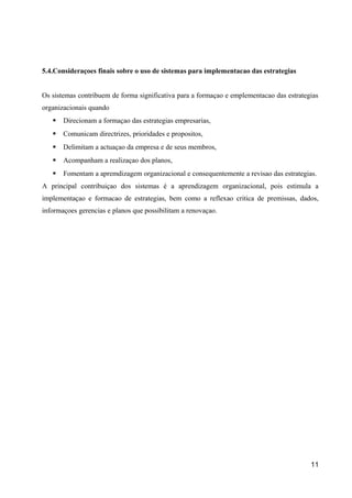 5.4.Consideraçoes finais sobre o uso de sistemas para implementacao das estrategias
Os sistemas contribuem de forma significativa para a formaçao e emplementacao das estrategias
organizacionais quando
 Direcionam a formaçao das estrategias empresarias,
 Comunicam directrizes, prioridades e propositos,
 Delimitam a actuaçao da empresa e de seus membros,
 Acompanham a realizaçao dos planos,
 Fomentam a apremdizagem organizacional e consequentemente a revisao das estrategias.
A principal contribuiçao dos sistemas é a aprendizagem organizacional, pois estimula a
implementaçao e formacao de estrategias, bem como a reflexao critica de premissas, dados,
informaçoes gerencias e planos que possibilitam a renovaçao.
11
 