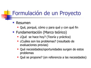 Formulación de un Proyecto Resumen Qué, porqué, cómo y para qué y con qué fin Fundamentación (Marco teórico) ¿Qué  se hace hoy? (Teoría y práctica) ¿Cuáles son los problemas? (resultado de evaluaciones previas) Qué necesidades/oportunidades surgen de estos problemas Qué se propone? (en referencia a las necesidades) 