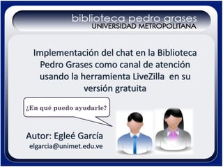Implementación del chat en la Biblioteca 
Pedro Grases como canal de atención 
usando la herramienta LiveZilla en su 
versión gratuita
¿En qué puedo ayudarle?

Autor: Egleé García
elgarcia@unimet.edu.ve

 