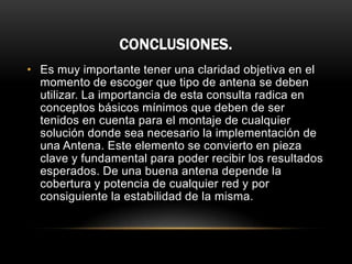 CONCLUSIONES.
• Es muy importante tener una claridad objetiva en el
momento de escoger que tipo de antena se deben
utilizar. La importancia de esta consulta radica en
conceptos básicos mínimos que deben de ser
tenidos en cuenta para el montaje de cualquier
solución donde sea necesario la implementación de
una Antena. Este elemento se convierto en pieza
clave y fundamental para poder recibir los resultados
esperados. De una buena antena depende la
cobertura y potencia de cualquier red y por
consiguiente la estabilidad de la misma.
 