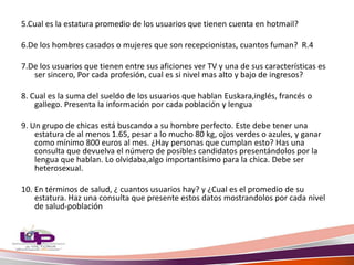 5.Cual es la estatura promedio de los usuarios que tienen cuenta en hotmail?
6.De los hombres casados o mujeres que son recepcionistas, cuantos fuman? R.4
7.De los usuarios que tienen entre sus aficiones ver TV y una de sus características es
ser sincero, Por cada profesión, cual es si nivel mas alto y bajo de ingresos?
8. Cual es la suma del sueldo de los usuarios que hablan Euskara,inglés, francés o
gallego. Presenta la información por cada población y lengua
9. Un grupo de chicas está buscando a su hombre perfecto. Este debe tener una
estatura de al menos 1.65, pesar a lo mucho 80 kg, ojos verdes o azules, y ganar
como mínimo 800 euros al mes. ¿Hay personas que cumplan esto? Has una
consulta que devuelva el número de posibles candidatos presentándolos por la
lengua que hablan. Lo olvidaba,algo importantísimo para la chica. Debe ser
heterosexual.
10. En términos de salud, ¿ cuantos usuarios hay? y ¿Cual es el promedio de su
estatura. Haz una consulta que presente estos datos mostrandolos por cada nivel
de salud-población
 