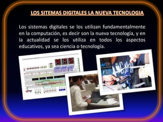 Los sistemas digitales se los utilizan fundamentalmente
en la computación, es decir son la nueva tecnología, y en
la actualidad se los utiliza en todos los aspectos
educativos, ya sea ciencia o tecnología.
 