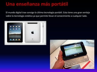 Una enseñanza más portátil
El mundo digital trae consigo la última tecnología portátil. Esta tiene una gran ventaja
sobre la tecnología estática ya que permite llevar el conocimiento a cualquier lado.
 