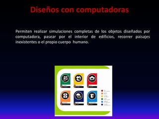 Diseños con computadoras
Permiten realizar simulaciones completas de los objetos diseñados por
computadora, pasear por el interior de edificios, recorrer paisajes
inexistentes o el propio cuerpo humano.
 