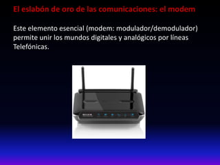 El eslabón de oro de las comunicaciones: el modem
Este elemento esencial (modem: modulador/demodulador)
permite unir los mundos digitales y analógicos por líneas
Telefónicas.
 
