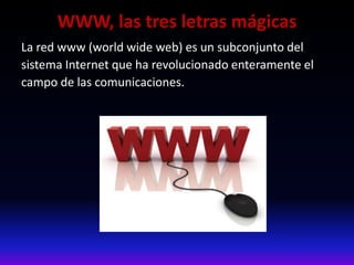 WWW, las tres letras mágicas
La red www (world wide web) es un subconjunto del
sistema Internet que ha revolucionado enteramente el
campo de las comunicaciones.
 