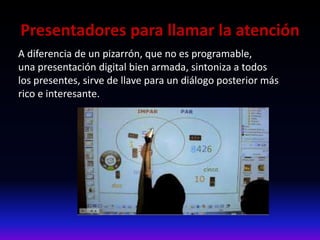 Presentadores para llamar la atención
A diferencia de un pizarrón, que no es programable,
una presentación digital bien armada, sintoniza a todos
los presentes, sirve de llave para un diálogo posterior más
rico e interesante.
 