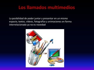 Los llamados multimedios
La posibilidad de poder juntar y presentar en un mismo
espacio, textos, vídeos, fotografías y animaciones en forma
interrelacionada ya no es novedad
 