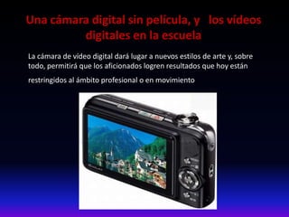 Una cámara digital sin película, y los vídeos
digitales en la escuela
La cámara de vídeo digital dará lugar a nuevos estilos de arte y, sobre
todo, permitirá que los aficionados logren resultados que hoy están
restringidos al ámbito profesional o en movimiento.
 