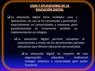  La educación digital tiene múltiples usos y
aplicaciones. Su uso se ha comenzado a generalizar
especialmente en universidades y empresas pero
paulatinamente se incrementa también su
implementación en colegios.
 La educación digital no requiere de una
organización educativa tradicional
(colegio, empresa o universidad) para poder
funcionar.
 La educación digital permite actualizar el
conocimiento a través de los denominados portales
educativos que ofrecen educación personalizada.
 