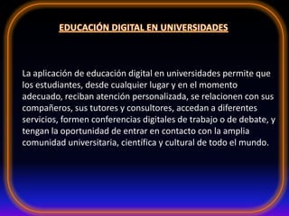 La aplicación de educación digital en universidades permite que
los estudiantes, desde cualquier lugar y en el momento
adecuado, reciban atención personalizada, se relacionen con sus
compañeros, sus tutores y consultores, accedan a diferentes
servicios, formen conferencias digitales de trabajo o de debate, y
tengan la oportunidad de entrar en contacto con la amplia
comunidad universitaria, científica y cultural de todo el mundo.
 