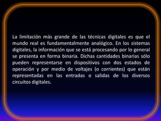 La limitación más grande de las técnicas digitales es que el
mundo real es fundamentalmente analógico. En los sistemas
digitales, la información que se está procesando por lo general
se presenta en forma binaria. Dichas cantidades binarias sólo
pueden representarse en dispositivos con dos estados de
operación y por medio de voltajes (o corrientes) que están
representadas en las entradas o salidas de los diversos
circuitos digitales.
 