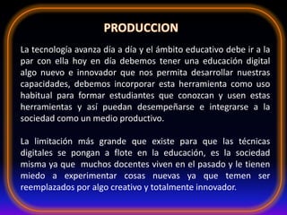 La tecnología avanza día a día y el ámbito educativo debe ir a la
par con ella hoy en día debemos tener una educación digital
algo nuevo e innovador que nos permita desarrollar nuestras
capacidades, debemos incorporar esta herramienta como uso
habitual para formar estudiantes que conozcan y usen estas
herramientas y así puedan desempeñarse e integrarse a la
sociedad como un medio productivo.
La limitación más grande que existe para que las técnicas
digitales se pongan a flote en la educación, es la sociedad
misma ya que muchos docentes viven en el pasado y le tienen
miedo a experimentar cosas nuevas ya que temen ser
reemplazados por algo creativo y totalmente innovador.
 