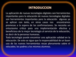 La aplicación de nuevas tecnologías digitales son herramientas
importantes para la educación de nuevas tecnologías digitales
son herramientas importantes para la educación algunas ya
se aplican con éxito, en otros casos nos encontramos
promesas a la espera de las confirmaciones. Se necesita un
entusiasmo crítico para una implementación efectiva y
beneficiosa de la mejor tecnología al servicio de la educación,
es decir de la personas humanas.
Toda tecnología puede encontrar una aplicación validad en la
educación. De esto se sigue que la responsabilidad de un buen
uso de las nuevas herramientas recae plenamente sobre el
educador, los padres y los mismos alumnos.
 