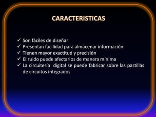  Son fáciles de diseñar
 Presentan facilidad para almacenar información
 Tienen mayor exactitud y precisión
 El ruido puede afectarlos de manera mínima
 La circuitería digital se puede fabricar sobre las pastillas
de circuitos integrados
 
