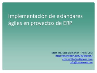 Implementación de estándares
ágiles en proyectos de ERP
Mgtr. Ing. Ezequiel Kahan – PMP, CSM
http://ar.linkedin.com/in/ekahan/
ezequiel.kahan@gmail.com
info@knowment.net
 