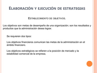 ESTABLECIMIENTO DE OBJETIVOS.
ELABORACIÓN Y EJECUCIÓN DE ESTRATEGIAS
Los objetivos son metas de desempeño de una organización; son los resultados y
productos que la administración desea lograr.
Se requieren dos tipos:
Los objetivos financieros comunican las metas de la administración en el
ámbito financiero.
Los objetivos estratégicos se refieren a la posición de mercado y la
estabilidad comercial de la empresa.
 