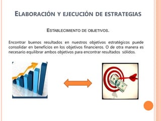 ELABORACIÓN Y EJECUCIÓN DE ESTRATEGIAS
ESTABLECIMIENTO DE OBJETIVOS.
Encontrar buenos resultados en nuestros objetivos estratégicos puede
consolidar en beneficios en los objetivos financieros. O de otra manera es
necesario equilibrar ambos objetivos para encontrar resultados sólidos.
 