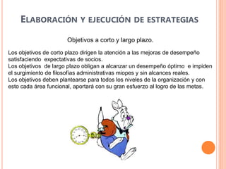 ELABORACIÓN Y EJECUCIÓN DE ESTRATEGIAS
Objetivos a corto y largo plazo.
Los objetivos de corto plazo dirigen la atención a las mejoras de desempeño
satisfaciendo expectativas de socios.
Los objetivos de largo plazo obligan a alcanzar un desempeño óptimo e impiden
el surgimiento de filosofías administrativas miopes y sin alcances reales.
Los objetivos deben plantearse para todos los niveles de la organización y con
esto cada área funcional, aportará con su gran esfuerzo al logro de las metas.
 
