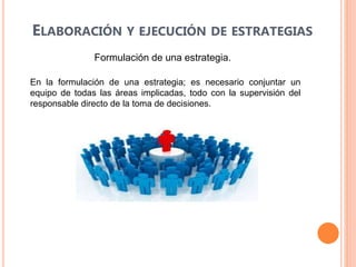 ELABORACIÓN Y EJECUCIÓN DE ESTRATEGIAS
Formulación de una estrategia.
En la formulación de una estrategia; es necesario conjuntar un
equipo de todas las áreas implicadas, todo con la supervisión del
responsable directo de la toma de decisiones.
 