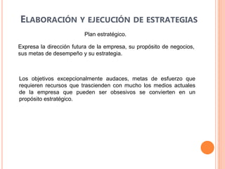 ELABORACIÓN Y EJECUCIÓN DE ESTRATEGIAS
Plan estratégico.
Expresa la dirección futura de la empresa, su propósito de negocios,
sus metas de desempeño y su estrategia.
Los objetivos excepcionalmente audaces, metas de esfuerzo que
requieren recursos que trascienden con mucho los medios actuales
de la empresa que pueden ser obsesivos se convierten en un
propósito estratégico.
 