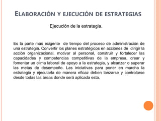 ELABORACIÓN Y EJECUCIÓN DE ESTRATEGIAS
Ejecución de la estrategia.
Es la parte más exigente de tiempo del proceso de administración de
una estrategia. Convertir los planes estratégicos en acciones de dirigir la
acción organizacional, motivar al personal, construir y fortalecer las
capacidades y competencias competitivas de la empresa, crear y
fomentar un clima laboral de apoyo a la estrategia, y alcanzar o superar
las metas de desempeño. Las iniciativas para poner en marcha la
estrategia y ejecutarla de manera eficaz deben lanzarse y controlarse
desde todas las áreas donde será aplicada esta.
 