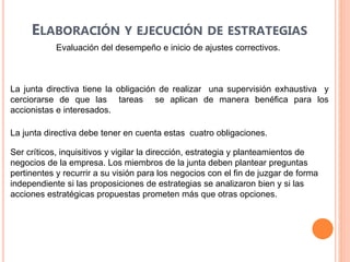 ELABORACIÓN Y EJECUCIÓN DE ESTRATEGIAS
Evaluación del desempeño e inicio de ajustes correctivos.
La junta directiva tiene la obligación de realizar una supervisión exhaustiva y
cerciorarse de que las tareas se aplican de manera benéfica para los
accionistas e interesados.
La junta directiva debe tener en cuenta estas cuatro obligaciones.
Ser críticos, inquisitivos y vigilar la dirección, estrategia y planteamientos de
negocios de la empresa. Los miembros de la junta deben plantear preguntas
pertinentes y recurrir a su visión para los negocios con el fin de juzgar de forma
independiente si las proposiciones de estrategias se analizaron bien y si las
acciones estratégicas propuestas prometen más que otras opciones.
 