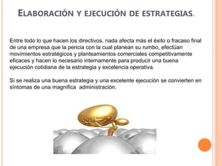 ELABORACIÓN Y EJECUCIÓN DE ESTRATEGIAS.
Entre todo lo que hacen los directivos, nada afecta más el éxito o fracaso final
de una empresa que la pericia con la cual planean su rumbo, efectúan
movimientos estratégicos y planteamientos comerciales competitivamente
eficaces y hacen lo necesario internamente para producir una buena
ejecución cotidiana de la estrategia y excelencia operativa.
Si se realiza una buena estrategia y una excelente ejecución se convierten en
síntomas de una magnifica administración.
 