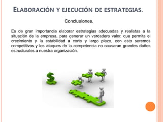 ELABORACIÓN Y EJECUCIÓN DE ESTRATEGIAS.
Conclusiones.
Es de gran importancia elaborar estrategias adecuadas y realistas a la
situación de la empresa, para generar un verdadero valor, que permita el
crecimiento y la estabilidad a corto y largo plazo, con esto seremos
competitivos y los ataques de la competencia no causaran grandes daños
estructurales a nuestra organización.
 