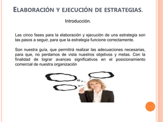 ELABORACIÓN Y EJECUCIÓN DE ESTRATEGIAS.
Introducción.
Las cinco fases para la elaboración y ejecución de una estrategia son
las pasos a seguir, para que la estrategia funcione correctamente.
Son nuestra guía, que permitirá realizar las adecuaciones necesarias,
para que, no perdamos de vista nuestros objetivos y metas. Con la
finalidad de lograr avances significativos en el posicionamiento
comercial de nuestra organización
 