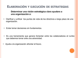 ELABORACIÓN Y EJECUCIÓN DE ESTRATEGIAS
• Clarificar y unificar los puntos de vista de los directivos a largo plazo de una
organización.
• Evitar tomar decisiones sin fundamentos.
• Es una herramienta que genera fomentar entre los colaboradores el rumbo
que debemos tomar ante una adversidad.
• Ayuda a la organización afrontar el futuro.
Determinar una visión estratégica clara ayudara a
una organización a:
 