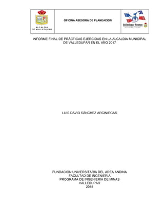 OFICINA ASESORA DE PLANEACION
INFORME FINAL DE PRÁCTICAS EJERCIDAS EN LA ALCALDIA MUNICIPAL
DE VALLEDUPAR EN EL AÑO 2017
LUIS DAVID SÁNCHEZ ARCINIEGAS
FUNDACION UNIVERSITARIA DEL AREA ANDINA
FACULTAD DE INGENIERIA
PROGRAMA DE INGENIERIA DE MINAS
VALLEDUPAR
2018
 