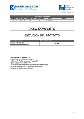 FGPR030- Versión 4.0

CONTROL DE VERSIONES
Versión

Hecha por

Revisada por

Aprobada por

Fecha

1.0

SA

SB

SC

Motivo

27.03.2011

CASO COMPLETO
EJECUCIÓN DEL PROYECTO
NOMBRE DEL PROYECTO

SIGLAS DEL PROYECTO

Implementación de
Herramientas Informáticas

HCDA

DOCUMENTOS INCLUIDOS:
- Directorio del Equipo de Proyecto.
- Informe de Performance del Trabajo Nº 4
- Solicitud de Cambio Nro. 001
- Evaluación de Competencias para Trabajar en Equipo.
- Acta de Reunión de Coordinación del Proyecto
- Informe de Auditoría de Calidad.

1

 