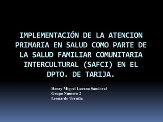 IMPLEMENTACIÓN DE LA ATENCION 
PRIMARIA EN SALUD COMO PARTE DE 
LA SALUD FAMILIAR COMUNITARIA 
INTERCULTURAL (SAFCI) EN EL 
DPTO. DE TARIJA. 
Henry Miguel Lucana Sandoval 
Grupo Numero 2 
Leonardo Urrutia 
 